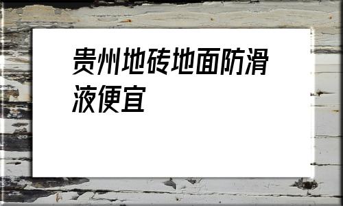 贵州地砖地面防滑液便宜(防滑地砖地面用什么清单定额)
