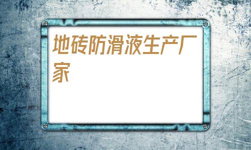 地砖防滑液生产厂家(江西地砖生产厂家基地)