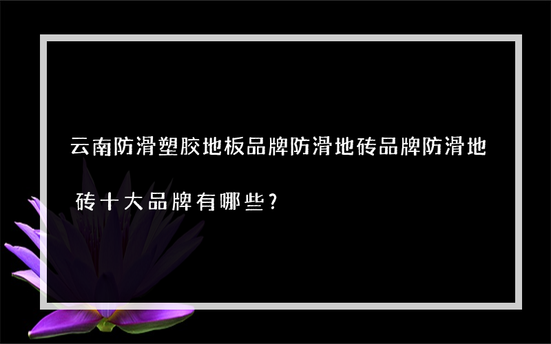 云南防滑塑胶地板品牌防滑地砖品牌防滑地砖十大品牌有哪些？