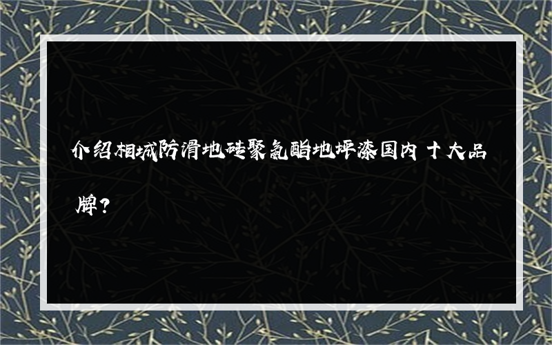 介绍相城防滑地砖聚氨酯地坪漆国内十大品牌？