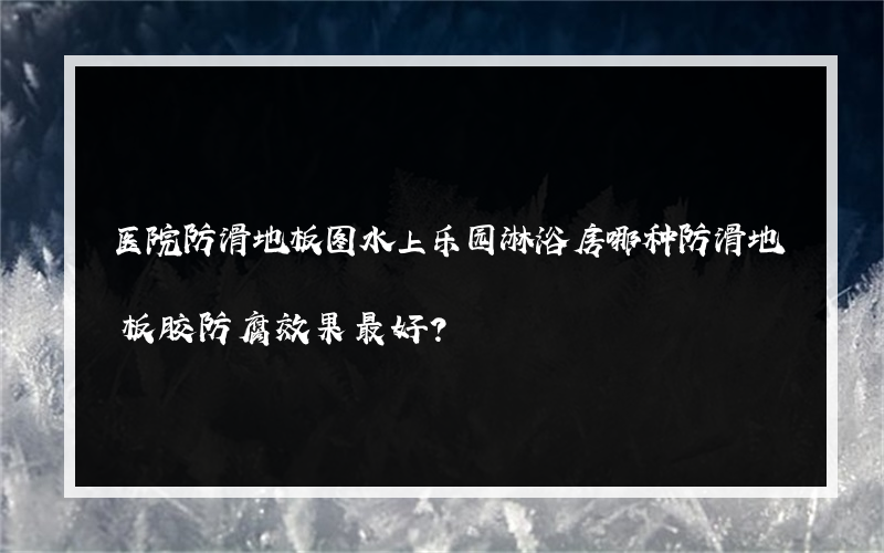 医院防滑地板图水上乐园淋浴房哪种防滑地板胶防腐效果最好？
