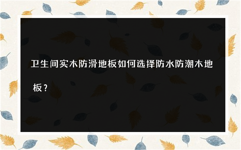 卫生间实木防滑地板如何选择防水防潮木地板？