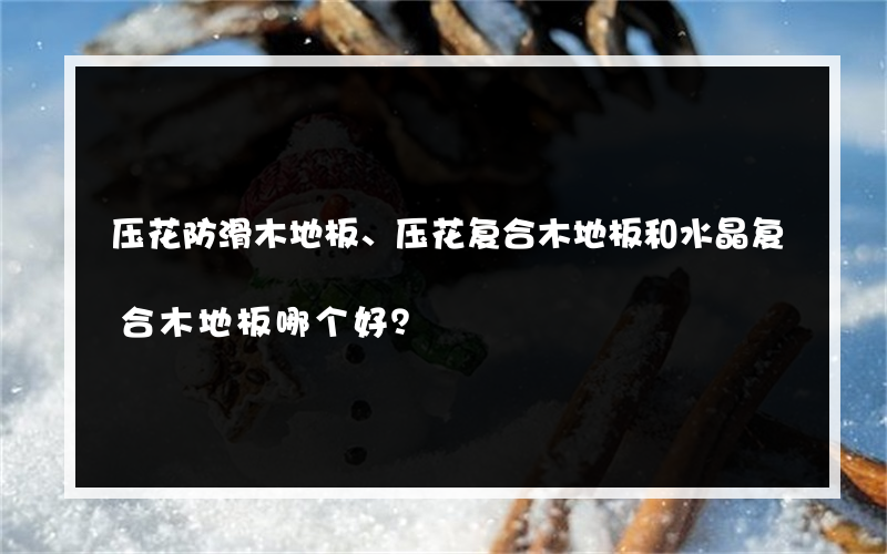 压花防滑木地板、压花复合木地板和水晶复合木地板哪个好？