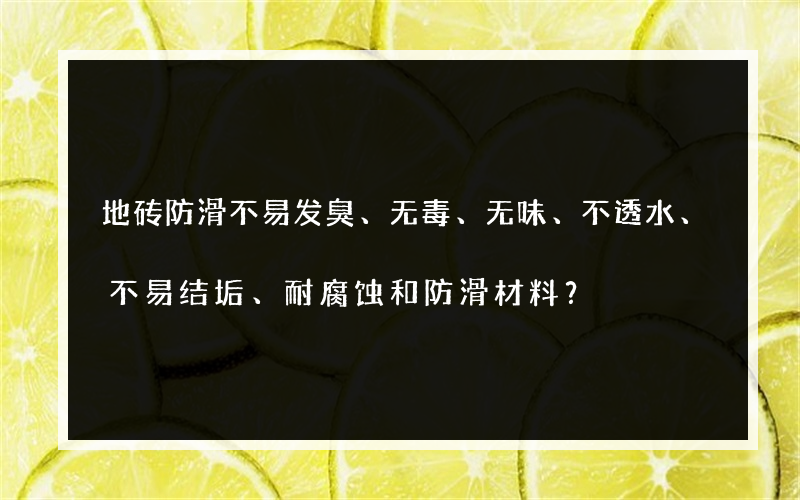 地砖防滑不易发臭、无毒、无味、不透水、不易结垢、耐腐蚀和防滑材料？