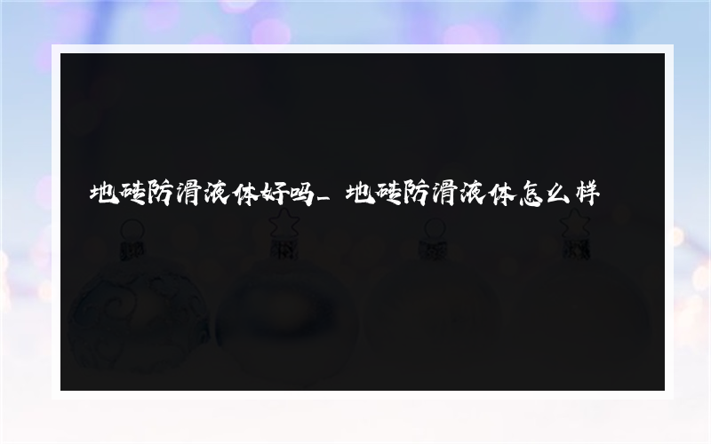 地砖防滑液体好吗_地砖防滑液体怎么样? 地砖防滑液体好吗_地砖防滑液体怎么样?
