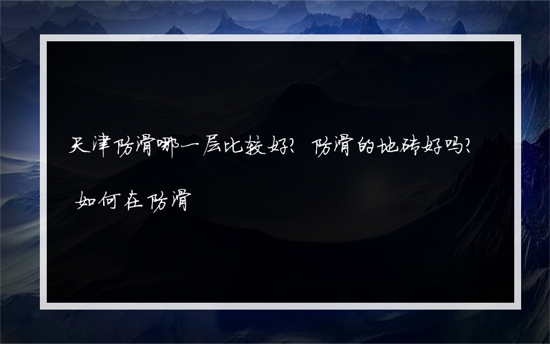 天津防滑哪一层比较好？防滑的地砖好吗？如何在防滑?购买地砖