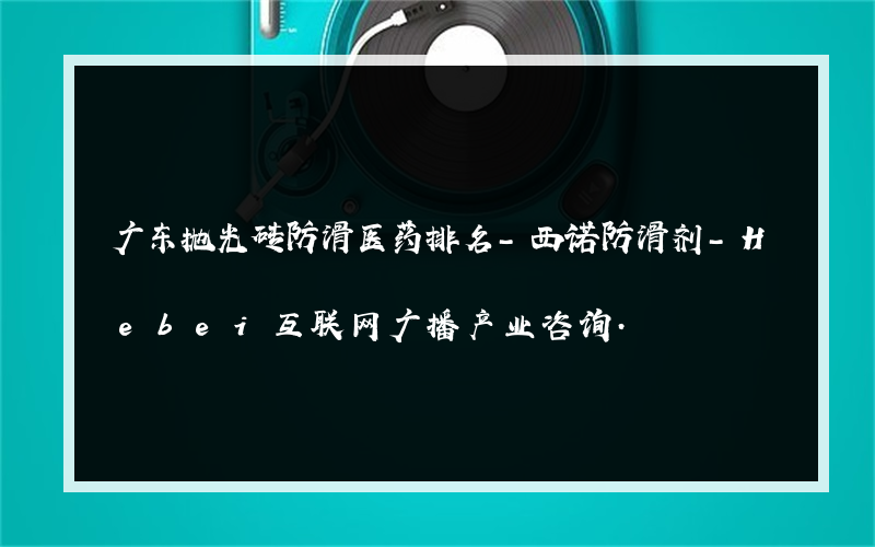 广东抛光砖防滑医药排名-西诺防滑剂-Hebei互联网广播产业咨询.