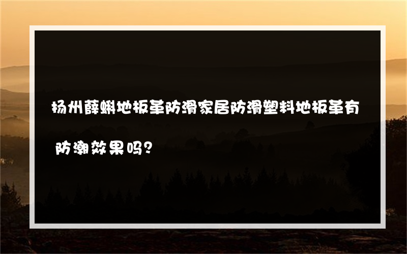 扬州薛蝌地板革防滑家居防滑塑料地板革有防潮效果吗？