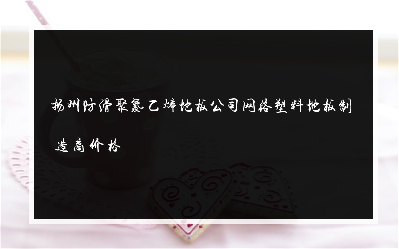 扬州防滑聚氯乙烯地板公司网络塑料地板制造商价格