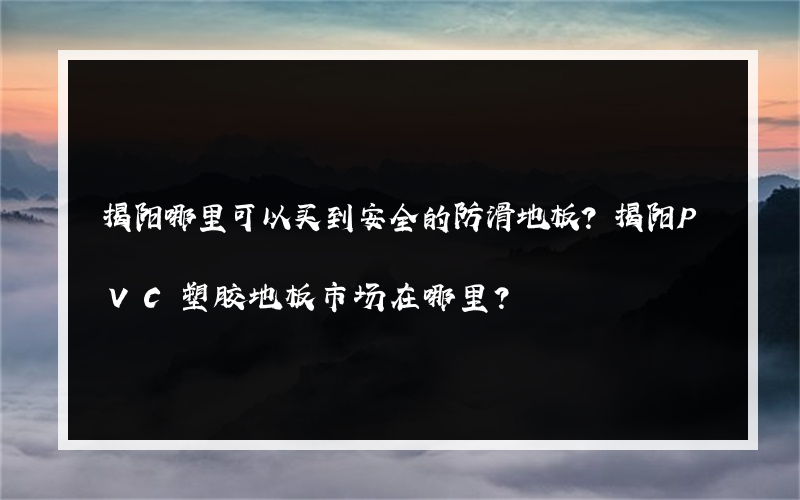 揭阳哪里可以买到安全的防滑地板？揭阳PVC塑胶地板市场在哪里？