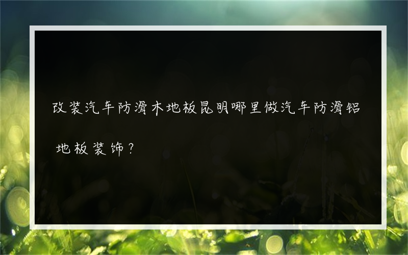 改装汽车防滑木地板昆明哪里做汽车防滑铝地板装饰？
