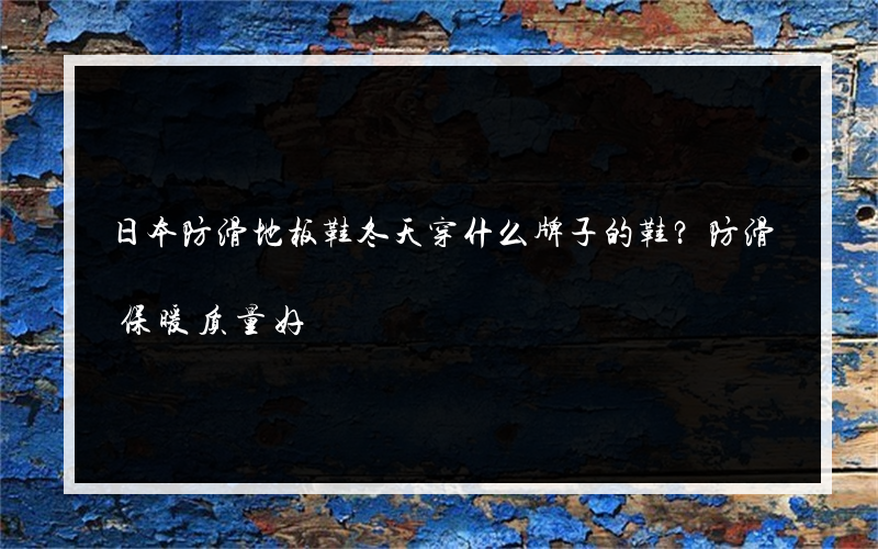日本防滑地板鞋冬天穿什么牌子的鞋？防滑保暖质量好