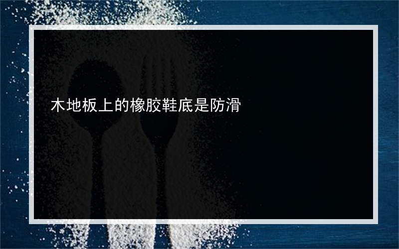 木地板上的橡胶鞋底是防滑?吗防滑的橡胶鞋底摩擦地面会发出声音吗 比如这个？