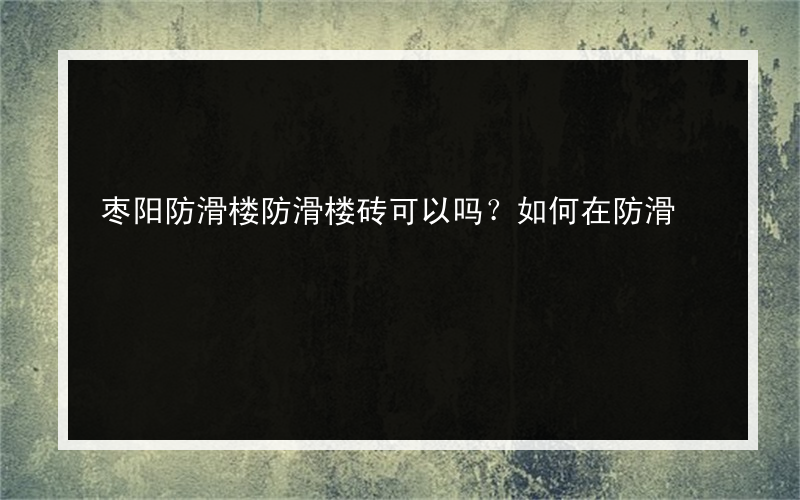 枣阳防滑楼防滑楼砖可以吗？如何在防滑?购买地砖