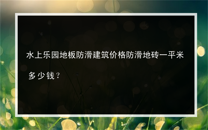 水上乐园地板防滑建筑价格防滑地砖一平米多少钱？