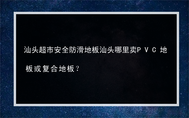 汕头超市安全防滑地板汕头哪里卖PVC地板或复合地板？