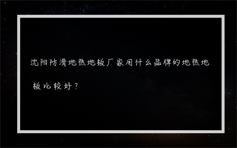 沈阳防滑地热地板厂家用什么品牌的地热地板比较好？
