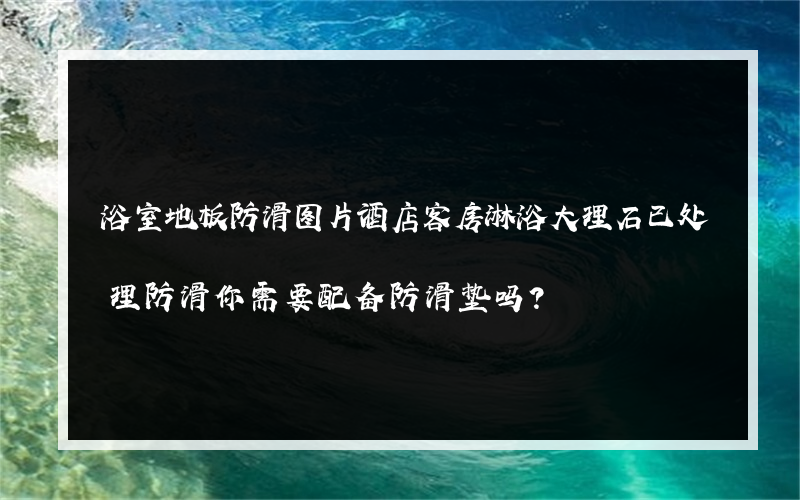 浴室地板防滑图片酒店客房淋浴大理石已处理防滑你需要配备防滑垫吗？
