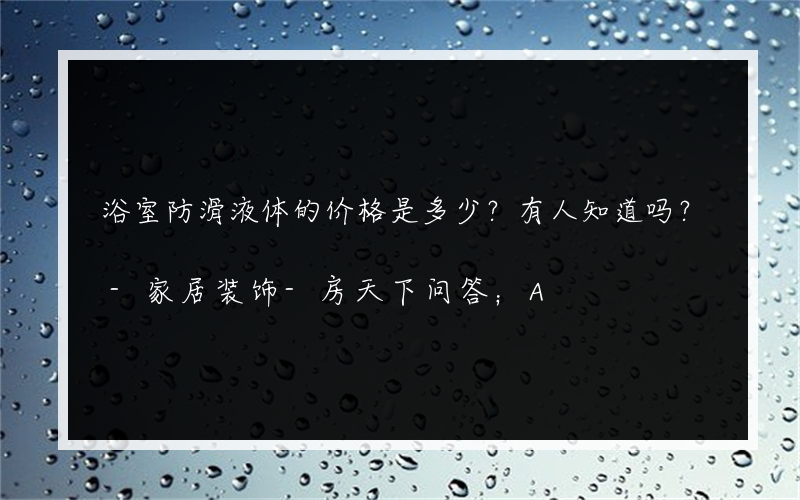 浴室防滑液体的价格是多少？有人知道吗？-家居装饰-房天下问答；A