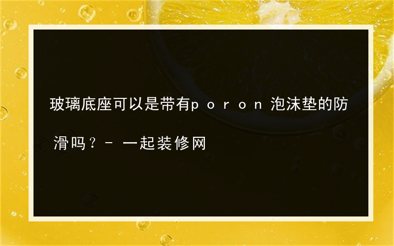 玻璃底座可以是带有poron泡沫垫的防滑吗？-一起装修网