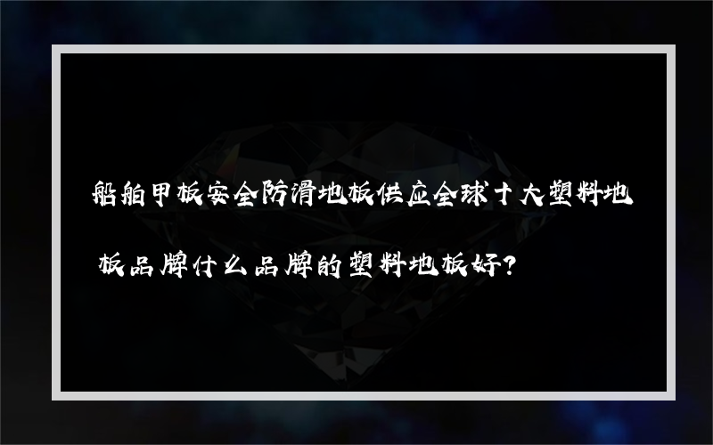 船舶甲板安全防滑地板供应全球十大塑料地板品牌什么品牌的塑料地板好？