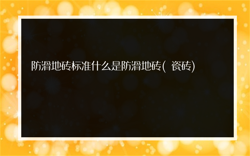 防滑地砖标准什么是防滑地砖(瓷砖)