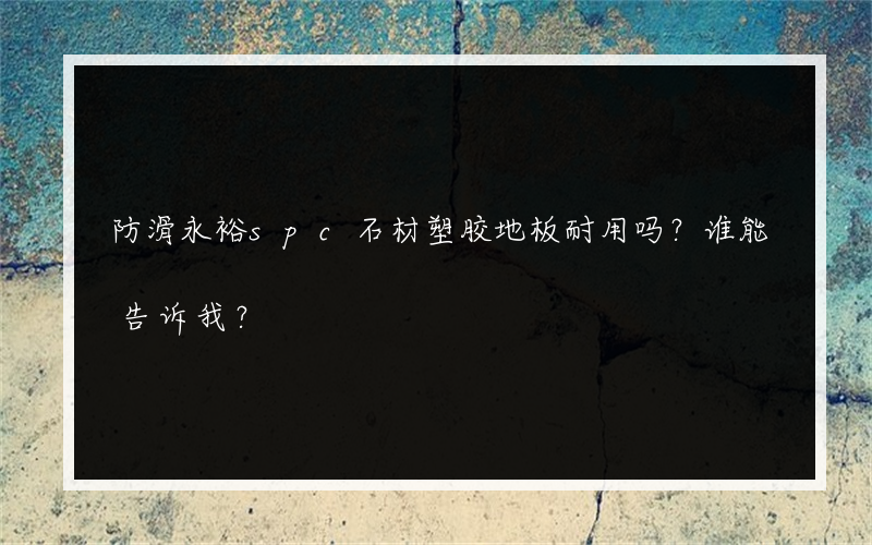 防滑永裕spc石材塑胶地板耐用吗？谁能告诉我？