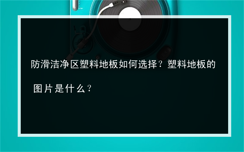 防滑洁净区塑料地板如何选择？塑料地板的图片是什么？
