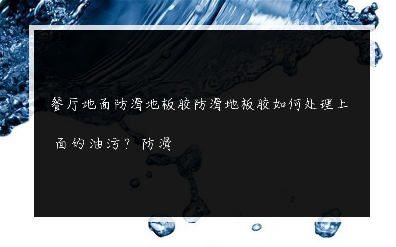 餐厅地面防滑地板胶防滑地板胶如何处理上面的油污？防滑?的地板胶多少钱